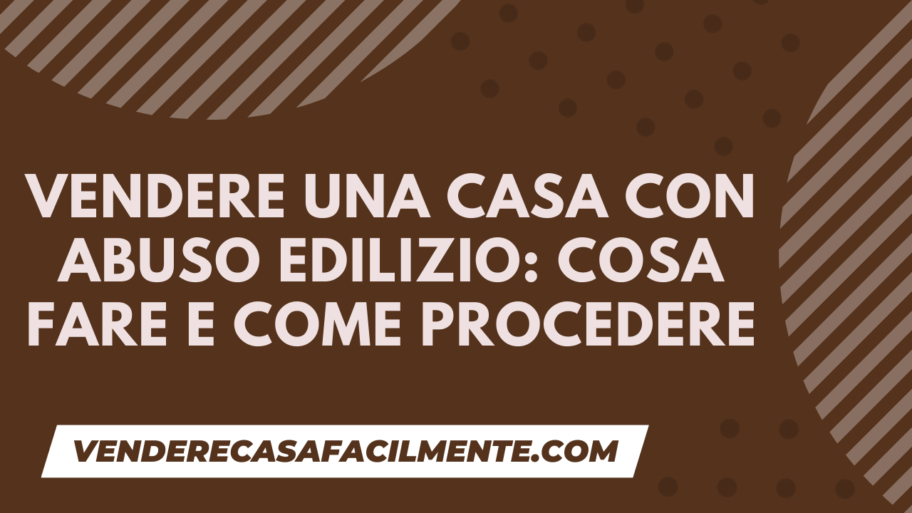 Vendere una Casa con Abuso Edilizio: Cosa fare e come procedere