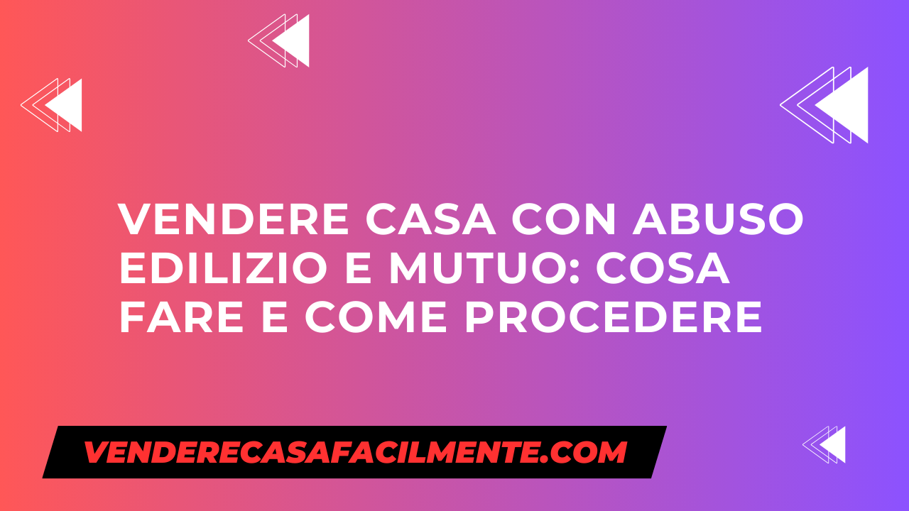 Vendere Casa con Abuso Edilizio e Mutuo: Cosa fare e come procedere