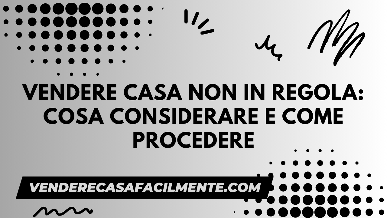 Vendere Casa non in Regola: Cosa Considerare e Come Procedere