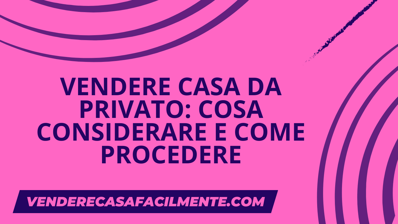 Vendere Casa da Privato: Cosa considerare e come procedere.