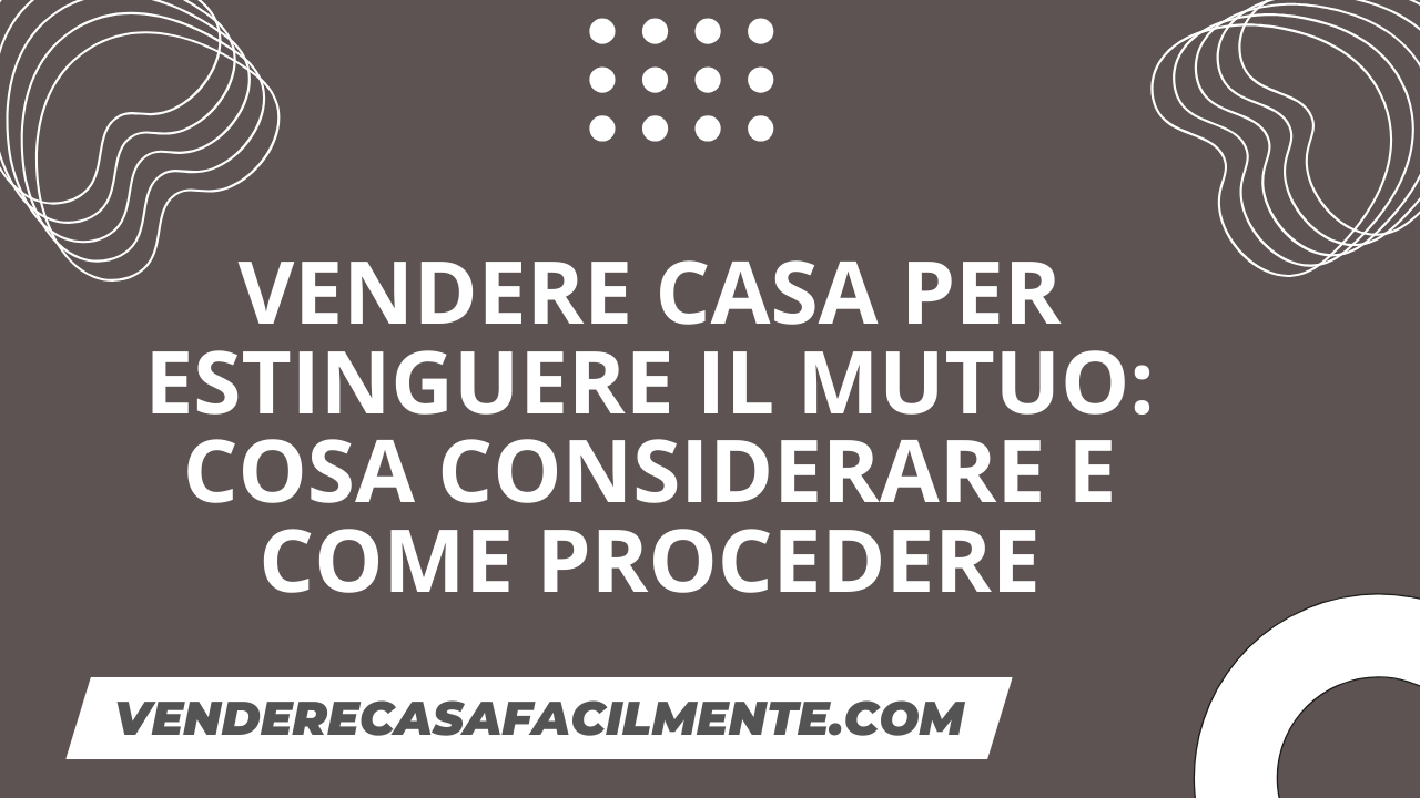 Vendere Casa per Estinguere il Mutuo: Cosa considerare e come procedere