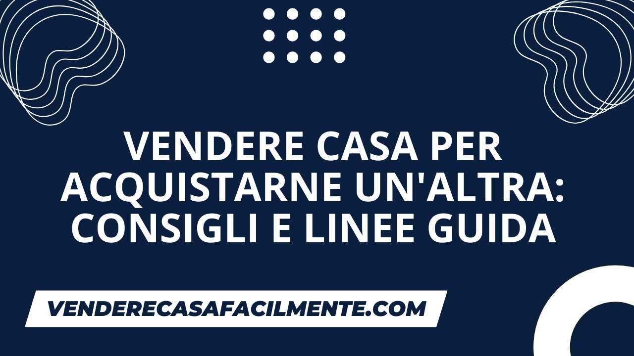 Vendere Casa per Acquistarne un’Altra: Consigli e Linee Guida