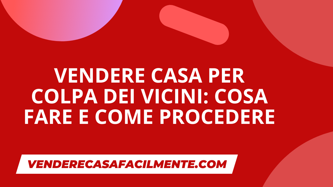 Vendere Casa per Colpa dei Vicini: Cosa fare e come procedere