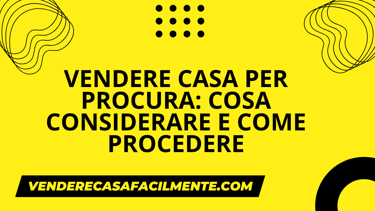Vendere Casa per Procura: Cosa considerare e come procedere