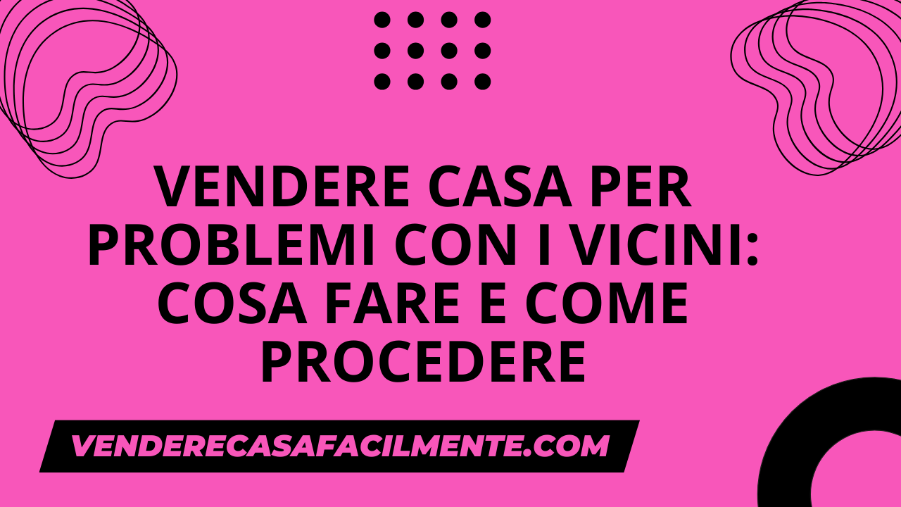 Vendere Casa per Problemi con i Vicini: Come procedere