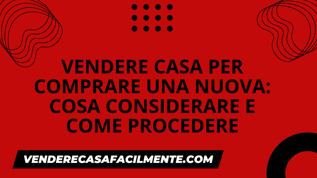 Vendere Casa per Comprare una Nuova: Cosa considerare e come procedere